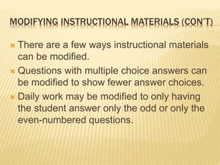 MODIFYING INSTRUCTIONAL MATERIALS (CON’T)
 There are a few ways instructional materials
can be modified.
 Questions with multiple choice answers can
be modified to show fewer answer choices.
 Daily work may be modified to only having
the student answer only the odd or only the
even-numbered questions.
 