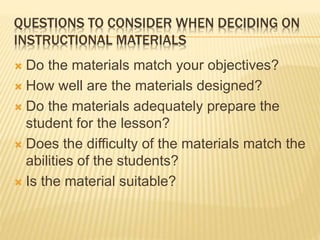 QUESTIONS TO CONSIDER WHEN DECIDING ON
INSTRUCTIONAL MATERIALS
 Do the materials match your objectives?
 How well are the materials designed?
 Do the materials adequately prepare the
student for the lesson?
 Does the difficulty of the materials match the
abilities of the students?
 Is the material suitable?
 