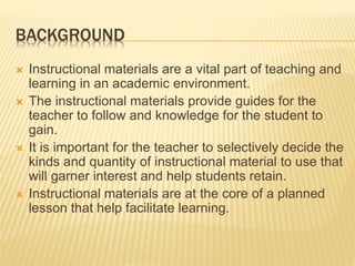 BACKGROUND
 Instructional materials are a vital part of teaching and
learning in an academic environment.
 The instructional materials provide guides for the
teacher to follow and knowledge for the student to
gain.
 It is important for the teacher to selectively decide the
kinds and quantity of instructional material to use that
will garner interest and help students retain.
 Instructional materials are at the core of a planned
lesson that help facilitate learning.
 