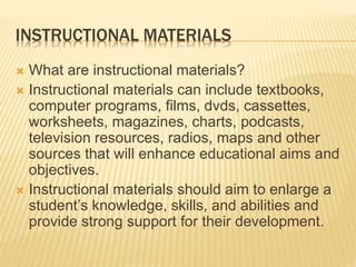 INSTRUCTIONAL MATERIALS
 What are instructional materials?
 Instructional materials can include textbooks,
computer programs, films, dvds, cassettes,
worksheets, magazines, charts, podcasts,
television resources, radios, maps and other
sources that will enhance educational aims and
objectives.
 Instructional materials should aim to enlarge a
student’s knowledge, skills, and abilities and
provide strong support for their development.
 