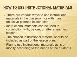 HOW TO USE INSTRUCTIONAL MATERIALS
 There are various ways to use instructional
materials in the classroom or within an
objective-planned lesson plan.
 Instructional materials can be used in
conjunction with, before, or after a teaching
lesson.
 The chosen instructional material should be
included as part of the lesson plan.
 Plan to use instructional materials as-is or
modify according to the needs of the students.
 