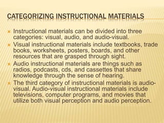 CATEGORIZING INSTRUCTIONAL MATERIALS
 Instructional materials can be divided into three
categories: visual, audio, and audio-visual.
 Visual instructional materials include textbooks, trade
books, worksheets, posters, boards, and other
resources that are grasped through sight.
 Audio instructional materials are things such as
radios, podcasts, cds, and cassettes that share
knowledge through the sense of hearing.
 The third category of instructional materials is audio-
visual. Audio-visual instructional materials include
televisions, computer programs, and movies that
utilize both visual perception and audio perception.
 