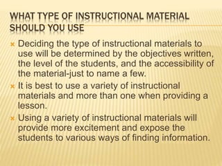 WHAT TYPE OF INSTRUCTIONAL MATERIAL
SHOULD YOU USE
 Deciding the type of instructional materials to
use will be determined by the objectives written,
the level of the students, and the accessibility of
the material-just to name a few.
 It is best to use a variety of instructional
materials and more than one when providing a
lesson.
 Using a variety of instructional materials will
provide more excitement and expose the
students to various ways of finding information.
 
