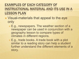 EXAMPLES OF EACH CATEGORY OF
INSTRUCTIONAL MATERIAL AND ITS USE IN A
LESSON PLAN
 Visual-materials that appeal to the eye
only
 E.g., newspapers. The weather section of a
newspaper can be used in conjunction with a
geography lesson to compare types of
climates in different regions.
 E.g., trade books. A trade book with a plot
similar to a reading story can help a student
further understand the different elements of a
story.
 