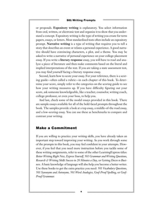 or proposals. Expository writing is explanatory. You select information
from oral, written, or electronic text and organize it to show that you under-
stand a concept. Expository writing is the type of writing you create for term
papers, essays, or letters. Most standardized tests often include an expository
prompt. Narrative writing is a type of writing that requires you to tell a
story that describes an event or relates a personal experience. A good narra-
tive should have convincing characters, a plot, and a theme. You may be
asked to write a narrative of personal experience on your college placement
essay. If you write a literary response essay, you will have to read and ana-
lyze a piece of literature and then make comments based on the literal and
implied interpretations of the text. If you are taking a state assessment test,
you may ﬁnd yourself facing a literary response essay.
Second, learn how to score your essay. For your reference, there is a scor-
ing guide—often called a rubric—in each chapter of this book. To deter-
mine your score, simply refer to the categories on the scoring guide to see
how your writing measures up. If you have difﬁculty ﬁguring out your
score, ask someone knowledgeable, like a teacher, counselor, writing coach,
college professor, or even your boss, to help you.
And last, check some of the model essays provided in this book. There
are sample essays available for all of the bold-faced prompts throughout the
book. The samples provide a look at a top essay, a middle-of-the road essay,
and a low-scoring essay. You can use these as benchmarks to compare and
contrast your writing.
Make a Commitment
If you are willing to practice your writing skills, you have already taken an
important step toward improving your writing. As you work through some
of the prompts in this book, you may feel conﬁdent in your attempts. How-
ever, if you feel that you need more instruction before you tackle some of
these writing assignments, refer to some of the other LearningExpress titles:
Better Writing Right Now, Express Yourself, 501 Grammar and Writing Questions,
Research & Writing Skills Success in 20 Minutes a Day, or Getting Down to Busi-
ness. A basic knowledge of language will also help you become a better writer.
Use these books to get the extra practice you need: 501 Vocabulary Questions,
501 Synonyms and Antonyms, 501 Word Analogies, Goof-Proof Spelling, or Goof-
Proof Grammar.
x
501 Writing Prompts
 