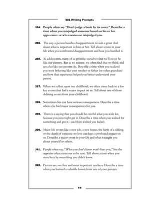 254. People often say “Don’t judge a book by its cover.” Describe a
time when you misjudged someone based on his or her
appearance or when someone misjudged you.
255. The way a person handles disappointment reveals a great deal
about what is important to him or her. Tell about a time in your
life when you confronted disappointment and how you handled it.
256. As adolescents, many of us promise ourselves that we’ll never be
like our parents. But as we mature, we often ﬁnd that we think and
act a lot like our parents do. Describe a time when you realized
you were behaving like your mother or father (or other guardian)
and how that experience helped you better understand your
parent.
257. When we reﬂect upon our childhood, we often come back to a few
key events that had a major impact on us. Tell about one of those
deﬁning events from your childhood.
258. Sometimes lies can have serious consequences. Describe a time
when a lie had major consequences for you.
259. There is a saying that you should be careful what you wish for,
because you just might get it. Describe a time when you wished for
something and got it—and then wished you hadn’t.
260. Major life events like a new job, a new home, the birth of a sibling,
or the death of someone we love can have a profound impact on
us. Describe a major event in your life and what it taught you
about yourself or others.
261. People often say, “What you don’t know won’t hurt you,” but the
opposite often turns out to be true. Tell about a time when you
were hurt by something you didn’t know.
262. Parents are our ﬁrst and most important teachers. Describe a time
when you learned a valuable lesson from one of your parents.
9 0
501 Writing Prompts
 