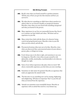 9 1
263. Recall a time when you found yourself in a perilous situation.
Tell the story of how you got into that situation and how you
survived it.
264. We often discover something we didn’t know about ourselves (or
others) when we are forced to handle an unexpected situation.
Describe a time when you were faced with something unexpected
and what you learned in the process.
265. Many experiences in our lives are memorable because they forced
us to examine our basic beliefs and values. Tell about such an
experience in your life.
266. Many writers have dealt with the theme of a character losing
control and going beyond reason. Describe a time in your life
when you lost control, and tell why.
267. Preconceived notions often turn out to be false. Describe a time
when you discovered that a preconceived notion of yours (about a
person, place, or thing) was wrong.
268. It isn’t always easy to do what is right, and sometimes it can even
be dangerous. Describe a time when you put yourself at risk
(physically, socially, emotionally, or professionally) to do what you
thought was right.
269. Some of our richest experiences take place when we travel. Tell
about a memorable experience you had when you were traveling.
270. Sometimes we take nature for granted. Describe an experience that
made you appreciate the natural world.
271. The ﬁrst time we try something new can be exciting, frightening,
and enlightening. Tell about an important “ﬁrst” in your life and
what you learned from the experience.
272. Animals can sometimes seem remarkably human. Describe an
experience with an animal that acted in a very human way.
501 Writing Prompts
 