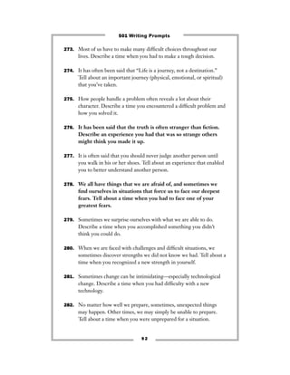 273. Most of us have to make many difﬁcult choices throughout our
lives. Describe a time when you had to make a tough decision.
274. It has often been said that “Life is a journey, not a destination.”
Tell about an important journey (physical, emotional, or spiritual)
that you’ve taken.
275. How people handle a problem often reveals a lot about their
character. Describe a time you encountered a difﬁcult problem and
how you solved it.
276. It has been said that the truth is often stranger than ﬁction.
Describe an experience you had that was so strange others
might think you made it up.
277. It is often said that you should never judge another person until
you walk in his or her shoes. Tell about an experience that enabled
you to better understand another person.
278. We all have things that we are afraid of, and sometimes we
ﬁnd ourselves in situations that force us to face our deepest
fears. Tell about a time when you had to face one of your
greatest fears.
279. Sometimes we surprise ourselves with what we are able to do.
Describe a time when you accomplished something you didn’t
think you could do.
280. When we are faced with challenges and difﬁcult situations, we
sometimes discover strengths we did not know we had. Tell about a
time when you recognized a new strength in yourself.
281. Sometimes change can be intimidating—especially technological
change. Describe a time when you had difﬁculty with a new
technology.
282. No matter how well we prepare, sometimes, unexpected things
may happen. Other times, we may simply be unable to prepare.
Tell about a time when you were unprepared for a situation.
9 2
501 Writing Prompts
 