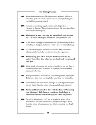 9 3
283. Some of our most memorable moments are when we achieve an
important goal. Tell about a time when you accomplished a goal
you had been working toward.
284. Sometimes something negative turns out to be positive—a
“blessing in disguise.” Describe a time in your life when something
bad turned out to be good.
285. Moving can be a very exciting but also difﬁcult time in one’s
life. Tell about a time you moved and how it affected you.
286. When we are unhappy with a situation, we can either accept it or do
something to change it. Tell about a time when you initiated change.
287. We often learn a great deal from our failures. Describe a time
when you failed and what you learned from the experience.
288. As the saying goes, “If at ﬁrst you don’t succeed, try, try
again.” Describe a time when you persisted until you achieved
your goal.
289. Many people believe that it is better to have loved and lost than to
never have loved at all. Tell about an experience that shows this
statement to be true.
290. Most people believe that there are certain things worth ﬁghting for.
Tell about a time when you fought for something you believed in.
291. From the time we are toddlers, we begin to challenge authority to
test our limits. Describe a time when you challenged authority.
292. Movies and literature often deal with the theme of “counting
your blessings.” Tell about an experience that led you to
appreciate someone or something you’d taken for granted.
293. Even if we know money can’t buy us happiness, we are often
disappointed when we are unable to afford something we desire.
Describe a time when you could not afford something you deeply
desired.
501 Writing Prompts
 