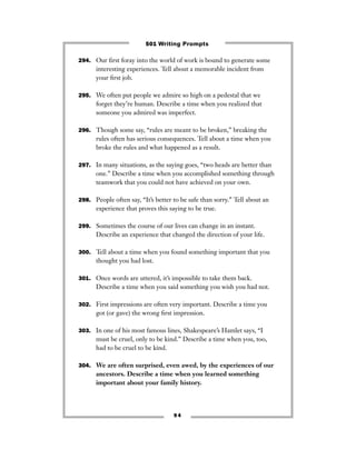 294. Our ﬁrst foray into the world of work is bound to generate some
interesting experiences. Tell about a memorable incident from
your ﬁrst job.
295. We often put people we admire so high on a pedestal that we
forget they’re human. Describe a time when you realized that
someone you admired was imperfect.
296. Though some say, “rules are meant to be broken,” breaking the
rules often has serious consequences. Tell about a time when you
broke the rules and what happened as a result.
297. In many situations, as the saying goes, “two heads are better than
one.” Describe a time when you accomplished something through
teamwork that you could not have achieved on your own.
298. People often say, “It’s better to be safe than sorry.” Tell about an
experience that proves this saying to be true.
299. Sometimes the course of our lives can change in an instant.
Describe an experience that changed the direction of your life.
300. Tell about a time when you found something important that you
thought you had lost.
301. Once words are uttered, it’s impossible to take them back.
Describe a time when you said something you wish you had not.
302. First impressions are often very important. Describe a time you
got (or gave) the wrong ﬁrst impression.
303. In one of his most famous lines, Shakespeare’s Hamlet says, “I
must be cruel, only to be kind.” Describe a time when you, too,
had to be cruel to be kind.
304. We are often surprised, even awed, by the experiences of our
ancestors. Describe a time when you learned something
important about your family history.
9 4
501 Writing Prompts
 