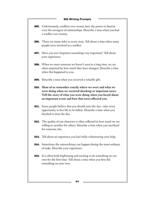 9 5
305. Unfortunately, conﬂicts over money have the power to destroy
even the strongest of relationships. Describe a time when you had
a conﬂict over money.
306. There are many sides to every story. Tell about a time when many
people were involved in a conﬂict.
307. Have you ever forgotten something very important? Tell about
your experience.
308. When we meet someone we haven’t seen in a long time, we are
often surprised by how much they have changed. Describe a time
when this happened to you.
309. Describe a time when you received a valuable gift.
310. Most of us remember exactly where we were and what we
were doing when we received shocking or important news.
Tell the story of what you were doing when you heard about
an important event and how that news affected you.
311. Some people believe that you should seize the day—take every
opportunity to live life to its fullest. Describe a time when you
decided to seize the day.
312. The quality of our character is often reﬂected in how much we are
willing to sacriﬁce for others. Describe a time when you sacriﬁced
for someone else.
313. Tell about an experience you had while volunteering your help.
314. Sometimes the extraordinary can happen during the most ordinary
of tasks. Describe your experience.
315. It is often both frightening and exciting to do something on our
own for the ﬁrst time. Tell about a time when you ﬁrst did
something on your own.
501 Writing Prompts
 
