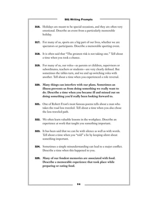 316. Holidays are meant to be special occasions, and they are often very
emotional. Describe an event from a particularly memorable
holiday.
317. For many of us, sports are a big part of our lives, whether we are
spectators or participants. Describe a memorable sporting event.
318. It is often said that “The greatest risk is not taking one.” Tell about
a time when you took a chance.
319. For many of us, our roles—as parents or children, supervisors or
subordinates, teachers or students—are very clearly deﬁned. But
sometimes the tables turn, and we end up switching roles with
another. Tell about a time when you experienced a role reversal.
320. Many things can interfere with our plans. Sometimes an
illness prevents us from doing something we really want to
do. Describe a time when you became ill and missed out on
doing something you’d really been looking forward to.
321. One of Robert Frost’s most famous poems tells about a man who
takes the road less traveled. Tell about a time when you also chose
the less-traveled path.
322. We often learn valuable lessons in the workplace. Describe an
experience at work that taught you something important.
323. It has been said that we can lie with silence as well as with words.
Tell about a time when you “told” a lie by keeping silent about
something important.
324. Sometimes a simple misunderstanding can lead to a major conﬂict.
Describe a time when this happened to you.
325. Many of our fondest memories are associated with food.
Describe a memorable experience that took place while
preparing or eating food.
9 6
501 Writing Prompts
 