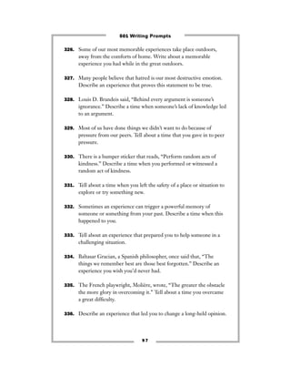 9 7
326. Some of our most memorable experiences take place outdoors,
away from the comforts of home. Write about a memorable
experience you had while in the great outdoors.
327. Many people believe that hatred is our most destructive emotion.
Describe an experience that proves this statement to be true.
328. Louis D. Brandeis said, “Behind every argument is someone’s
ignorance.” Describe a time when someone’s lack of knowledge led
to an argument.
329. Most of us have done things we didn’t want to do because of
pressure from our peers. Tell about a time that you gave in to peer
pressure.
330. There is a bumper sticker that reads, “Perform random acts of
kindness.” Describe a time when you performed or witnessed a
random act of kindness.
331. Tell about a time when you left the safety of a place or situation to
explore or try something new.
332. Sometimes an experience can trigger a powerful memory of
someone or something from your past. Describe a time when this
happened to you.
333. Tell about an experience that prepared you to help someone in a
challenging situation.
334. Baltasar Gracian, a Spanish philosopher, once said that, “The
things we remember best are those best forgotten.” Describe an
experience you wish you’d never had.
335. The French playwright, Molière, wrote, “The greater the obstacle
the more glory in overcoming it.” Tell about a time you overcame
a great difﬁculty.
336. Describe an experience that led you to change a long-held opinion.
501 Writing Prompts
 