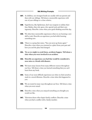 337. As children, our strongest bonds are usually with our parents and
then with our siblings. Tell about a memorable experience with
one of your siblings or a close relative.
338. Superheroes, like Spiderman, don’t use weapons to subdue their
foes. Rather, they rely upon a few special tools and their own
ingenuity. Describe a time when your quick thinking saved the day.
339. We often have memorable experiences when we are learning a new
skill or task. Describe an experience you had while learning
something new.
340. There is a saying that states, “You can never go home again.”
Describe a time when you returned to a place from your past and
how you and the place had changed.
341. Try as we might to avoid them, accidents happen. Tell about a
time when you were involved in an accident.
342. Describe an experience you had that would be considered a
near miss or a brush with disaster.
343. We learn many lessons from many different sources throughout
our lives. Tell about a time you learned something that you can’t
learn from any book.
344. Some of our most difﬁcult experiences are when we ﬁnd ourselves
stuck in a moral dilemma. Describe a time when this happened to
you.
345. We are tested in many ways throughout our lives. Tell about a time
when you were tested.
346. Describe a time when you enjoyed something you thought you
would not like.
347. Television shows often depict family conﬂicts. Describe a time
when you had a conﬂict with a family member.
9 8
501 Writing Prompts
 