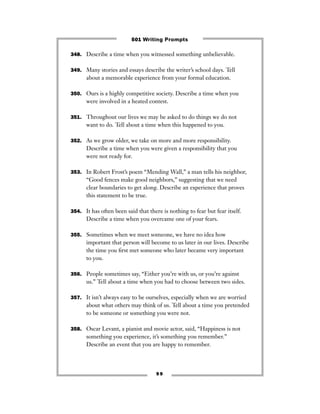 9 9
348. Describe a time when you witnessed something unbelievable.
349. Many stories and essays describe the writer’s school days. Tell
about a memorable experience from your formal education.
350. Ours is a highly competitive society. Describe a time when you
were involved in a heated contest.
351. Throughout our lives we may be asked to do things we do not
want to do. Tell about a time when this happened to you.
352. As we grow older, we take on more and more responsibility.
Describe a time when you were given a responsibility that you
were not ready for.
353. In Robert Frost’s poem “Mending Wall,” a man tells his neighbor,
“Good fences make good neighbors,” suggesting that we need
clear boundaries to get along. Describe an experience that proves
this statement to be true.
354. It has often been said that there is nothing to fear but fear itself.
Describe a time when you overcame one of your fears.
355. Sometimes when we meet someone, we have no idea how
important that person will become to us later in our lives. Describe
the time you ﬁrst met someone who later became very important
to you.
356. People sometimes say, “Either you’re with us, or you’re against
us.” Tell about a time when you had to choose between two sides.
357. It isn’t always easy to be ourselves, especially when we are worried
about what others may think of us. Tell about a time you pretended
to be someone or something you were not.
358. Oscar Levant, a pianist and movie actor, said, “Happiness is not
something you experience, it’s something you remember.”
Describe an event that you are happy to remember.
501 Writing Prompts
 