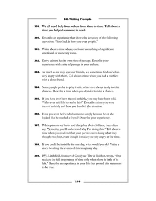 359. We all need help from others from time to time. Tell about a
time you helped someone in need.
360. Describe an experience that shows the accuracy of the following
quotation: “Your luck is how you treat people.”
361. Write about a time when you found something of signiﬁcant
emotional or monetary value.
362. Every culture has its own rites of passage. Describe your
experience with a rite of passage in your culture.
363. As much as we may love our friends, we sometimes ﬁnd ourselves
very angry with them. Tell about a time when you had a conﬂict
with a close friend.
364. Some people prefer to play it safe; others are always ready to take
chances. Describe a time when you decided to take a chance.
365. If you have ever been treated unfairly, you may have been told,
“Who ever said life has to be fair?” Describe a time you were
treated unfairly and how you handled the situation.
366. Have you ever befriended someone simply because he or she
looked like he needed a friend? Describe your experience.
367. When parents set limits and discipline their children, they often
say, “Someday, you’ll understand why I’m doing this.” Tell about a
time when you realized that your parents were doing what they
thought was best, even though it made you very angry at the time.
368. If you could be invisible for one day, what would you do? Write a
story detailing the events of this imaginary day.
369. P.W. Litchﬁeld, founder of Goodyear Tire & Rubber, wrote, “One
realizes the full importance of time only when there is little of it
left.” Describe an experience in your life that proved this statement
to be true.
1 0 0
501 Writing Prompts
 