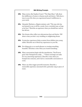 1 0 1
370. Many stories, like Stephen Crane’s “The Open Boat,” talk about
the indifference of nature to human needs and desires. Talk about a
time in your life when you experienced nature’s indifference to
your needs.
371. Alexander Maclaren, a Baptist minister, said, “The man who has
not learned to say no will be a weak, if not a wretched man, as long
as he lives.” Describe an experience when you should have said no,
but did not.
372. Our dreams often reﬂect our subconscious fears and desires. Tell
about a time you had a very troubling or enlightening dream.
373. Certain key experiences help us mature from children into young
adults. Describe one of those key experiences in your life.
374. Few things give us as much pleasure as creating something
beautiful. Tell about a time when you created something.
375. Many conversations begin with the introduction, “You’ll never
guess who I bumped into today . . .” Chance meetings can make
for very interesting experiences. Describe a time when you
bumped into someone, and it led to a memorable conversation or
event.
376. Music can often trigger powerful memories. Describe a
memorable experience associated with a particular song or piece of
music.
501 Writing Prompts
 