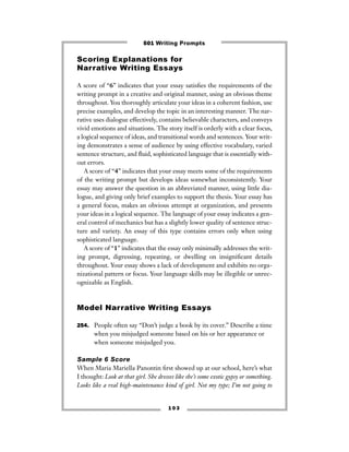 1 0 3
Scoring Explanations for
Narrative Writing Essays
A score of “6” indicates that your essay satisﬁes the requirements of the
writing prompt in a creative and original manner, using an obvious theme
throughout. You thoroughly articulate your ideas in a coherent fashion, use
precise examples, and develop the topic in an interesting manner. The nar-
rative uses dialogue effectively, contains believable characters, and conveys
vivid emotions and situations. The story itself is orderly with a clear focus,
a logical sequence of ideas, and transitional words and sentences. Your writ-
ing demonstrates a sense of audience by using effective vocabulary, varied
sentence structure, and ﬂuid, sophisticated language that is essentially with-
out errors.
A score of “4” indicates that your essay meets some of the requirements
of the writing prompt but develops ideas somewhat inconsistently. Your
essay may answer the question in an abbreviated manner, using little dia-
logue, and giving only brief examples to support the thesis. Your essay has
a general focus, makes an obvious attempt at organization, and presents
your ideas in a logical sequence. The language of your essay indicates a gen-
eral control of mechanics but has a slightly lower quality of sentence struc-
ture and variety. An essay of this type contains errors only when using
sophisticated language.
A score of “1” indicates that the essay only minimally addresses the writ-
ing prompt, digressing, repeating, or dwelling on insigniﬁcant details
throughout. Your essay shows a lack of development and exhibits no orga-
nizational pattern or focus. Your language skills may be illegible or unrec-
ognizable as English.
Model Narrative Writing Essays
254. People often say “Don’t judge a book by its cover.” Describe a time
when you misjudged someone based on his or her appearance or
when someone misjudged you.
Sample 6 Score
When Maria Mariella Panontin ﬁrst showed up at our school, here’s what
I thought: Look at that girl. She dresses like she’s some exotic gypsy or something.
Looks like a real high-maintenance kind of girl. Not my type; I’m not going to
501 Writing Prompts
 