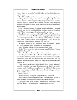 bother trying to get to know her.” So I didn’t. Too late, I realized what a mis-
take I’d made.
Maria Mariella (she went by both names) was a foreign exchange student
from Italy who was staying with a friend of mine, Joanne. Joanne and I
weren’t that close, but we hung out in the same general crowd, so when the
extended clique got together, Maria Mariella was often part of the group.
We were friendly to each other, but we never tried to become friends until
Shanda’s party.
I wasn’t planning on going to Shanda’s party because I had a big track
meet the next day, but my friend Elaine convinced me to go for a little
while. When I was saying goodbye, Joanne rushed up to me.
“Hey, Jenine, can you do me a really big favor? Maria Mariella needs to
go home, but I want to stay. Would you mind dropping her off at my house?”
I didn’t really want to, but it was on the way, and I would have looked like
a real jerk if I said no, so I said, “Sure, no problem.” Maria Mariella was
right behind Joanne. I looked at her and said, “Let’s go.”
We hopped into my car. As I was pulling out of the driveway, I popped
in a 10,000 Maniacs cassette and turned the radio up loud.
“I love this song!” Maria Mariella shouted over the music.
“Really?” Not even my American friends appreciated this band. “You like
the 10,000 Maniacs?”
“I love them,” she said with her heavy Italian accent.
After that, it seemed like Maria Mariella and I couldn’t stop talking to
one another and ﬁnding things in common. I loved that she was straight-
forward and honest, like me. She shared my taste in music and ﬁlm. We
both had crushes on the same movie stars. It felt like a friendship that was
meant to be.
Then, just two weeks later, Maria Mariella threw a party at Joanne’s
house. It was a going away party. Her mother had developed a serious ill-
ness, and Maria Mariella was going home to be with her. At that party, a
group of us were playing Truth or Dare, one of our favorite games. It was
Maria Mariella’s turn.
“Truth!” she said.
“Name something you regret,” our friend Denise demanded.
Maria Mariella pointed a long ﬁnger at me. “I wish I’d taken the time to
get to know you sooner. I didn’t think you were worth my time.”
A sad smile came across my face. “I thought the same thing, Maria
Mariella,” I said. “That is something I’m always going to regret.”
1 0 4
501 Writing Prompts
 