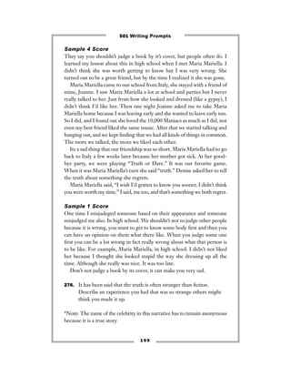 1 0 5
Sample 4 Score
They say you shouldn’t judge a book by it’s cover, but people often do. I
learned my lesson about this in high school when I met Maria Mariella. I
didn’t think she was worth getting to know but I was very wrong. She
turned out to be a great friend, but by the time I realized it she was gone.
Maria Mariella came to our school from Italy, she stayed with a friend of
mine, Joanne. I saw Maria Mariella a lot at school and parties but I never
really talked to her. Just from how she looked and dressed (like a gypsy), I
didn’t think I’d like her. Then one night Joanne asked me to take Maria
Mariella home because I was leaving early and she wanted to leave early too.
So I did, and I found out she loved the 10,000 Maniacs as much as I did, not
even my best friend liked the same music. After that we started talking and
hanging out, and we kept ﬁnding that we had all kinds of things in common.
The more we talked, the more we liked each other.
Its a sad thing that our friendship was so short. Maria Mariella had to go
back to Italy a few weeks later because her mother got sick. At her good-
bye party, we were playing “Truth or Dare.” It was our favorite game.
When it was Maria Mariella’s turn she said “truth.” Denise asked her to tell
the truth about something she regrets.
Maria Mariella said, “I wish I’d gotten to know you sooner, I didn’t think
you were worth my time.” I said, me too, and that’s something we both regret.
Sample 1 Score
One time I misjudeged someone based on their appearance and someone
misjudged me also. In high school. We shouldn’t not to judge other people
because it is wrong, you must to get to know some body ﬁrst and then you
can have an opinion on them what there like. When you judge some one
ﬁrst you can be a lot wrong in fact really wrong about what that person is
to be like. For example, Maria Mariella, in high school. I didn’t not liked
her because I thought she looked stupid the way she dressing up all the
time. Although she really was nice. It was too late.
Don’t not judge a book by its cover, it can make you very sad.
276. It has been said that the truth is often stranger than ﬁction.
Describe an experience you had that was so strange others might
think you made it up.
*Note: The name of the celebrity in this narrative has to remain anonymous
because it is a true story.
501 Writing Prompts
 
