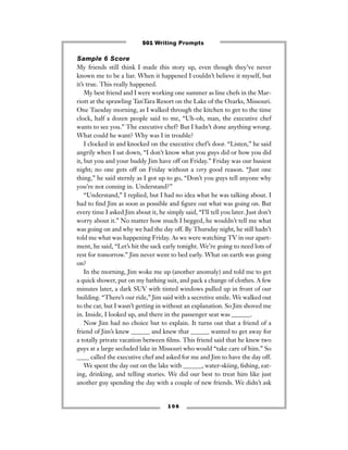 Sample 6 Score
My friends still think I made this story up, even though they’ve never
known me to be a liar. When it happened I couldn’t believe it myself, but
it’s true. This really happened.
My best friend and I were working one summer as line chefs in the Mar-
riott at the sprawling TanTara Resort on the Lake of the Ozarks, Missouri.
One Tuesday morning, as I walked through the kitchen to get to the time
clock, half a dozen people said to me, “Uh-oh, man, the executive chef
wants to see you.” The executive chef? But I hadn’t done anything wrong.
What could he want? Why was I in trouble?
I clocked in and knocked on the executive chef’s door. “Listen,” he said
angrily when I sat down, “I don’t know what you guys did or how you did
it, but you and your buddy Jim have off on Friday.” Friday was our busiest
night; no one gets off on Friday without a very good reason. “Just one
thing,” he said sternly as I got up to go, “Don’t you guys tell anyone why
you’re not coming in. Understand?”
“Understand,” I replied, but I had no idea what he was talking about. I
had to ﬁnd Jim as soon as possible and ﬁgure out what was going on. But
every time I asked Jim about it, he simply said, “I’ll tell you later. Just don’t
worry about it.” No matter how much I begged, he wouldn’t tell me what
was going on and why we had the day off. By Thursday night, he still hadn’t
told me what was happening Friday. As we were watching TV in our apart-
ment, he said, “Let’s hit the sack early tonight. We’re going to need lots of
rest for tomorrow.” Jim never went to bed early. What on earth was going
on?
In the morning, Jim woke me up (another anomaly) and told me to get
a quick shower, put on my bathing suit, and pack a change of clothes. A few
minutes later, a dark SUV with tinted windows pulled up in front of our
building. “There’s our ride,” Jim said with a secretive smile. We walked out
to the car, but I wasn’t getting in without an explanation. So Jim shoved me
in. Inside, I looked up, and there in the passenger seat was ______.
Now Jim had no choice but to explain. It turns out that a friend of a
friend of Jim’s knew ______ and knew that ______ wanted to get away for
a totally private vacation between ﬁlms. This friend said that he knew two
guys at a large secluded lake in Missouri who would “take care of him.” So
____ called the executive chef and asked for me and Jim to have the day off.
We spent the day out on the lake with ______, water-skiing, ﬁshing, eat-
ing, drinking, and telling stories. We did our best to treat him like just
another guy spending the day with a couple of new friends. We didn’t ask
1 0 6
501 Writing Prompts
 