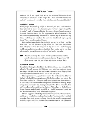 about us. We all had a great time. At the end of the day, he thanks us and
asks us not to tell anyone so that people don’t chase him with cameras and
stuff. We promised. It was so hard not to tell anyone what we did that day!
Sample 1 Score
Some people they make up storys all the time, you don’t know when to
beleive them if its true or not. Some time, the storys are super strange like
it couldn’t really of happened in the ﬁrst place, then no body is going to
beleive it. One time a story like that happen to me, when I met an actor, he
was on vacation and asks my boss for me to have the day off. So me and my
friend could hang out with him. But we’re not aloud to tell any body any
thing. That was so frustrating! For me.
This guy he was a really good actor, I seen him in a lot of ﬁlms, I was like
wow when I met him but I have to play it cool, like I don’t care how famous
he is. That was so hard. We hung out all day and he was a really nice guy
to. He was glad noone else knows that he is there on the lake or else they
all come after him with cameras and stuff and bother him a lot.
278. We all have things that we are afraid of, and sometimes we ﬁnd
ourselves in situations that force us to face our deepest fears. Tell
about a time when you had to face one of your greatest fears.
Sample 6 Score
Every kid in the neighborhood knew the Robinson house and avoided it like
a bowl of Brussels sprouts. Mr. Robinson was a notorious crank, the house
was always dark and creepy, and his dog was a terror—a mean, fang-toothed
creature that looked like she would love to tear you apart.
The dog’s name was Angel, but she scared the devil out of us. She was
half pit bull, half Doberman pinscher. Mr. Robinson kept her out on the
front lawn, chained to a thin pole stuck in the ground near his front door.
It was a long chain, and when I walked past the house to the bus stop, Angel
always bounded toward me, barking furiously. One of these times that chain
will break, I thought, and I’ll be Angel’s dinner. When I got to the Robinson
house, I always walked past it as quickly as I could. Sometimes I could see
Mr. Robinson watching from the window, laughing.
Then it happened. We had gotten our report cards in school that day,
and I was so proud of my marks and my teachers’ comments that I just had
to look at them again on my way home from the bus stop. I was so wrapped
up in that report card that I didn’t realize how close I was to Mr. Robinson’s
1 0 8
501 Writing Prompts
 