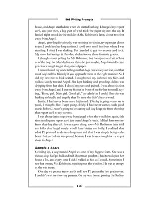 1 0 9
house, and Angel startled me when she started barking. I dropped my report
card, and just then, a big gust of wind took the paper up into the air. It
landed right smack in the middle of Mr. Robinson’s lawn, about two feet
away from Angel.
Angel, growling ferociously, was straining her chain, trying to get closer
to me. I could see her long canines. I could even smell her from where I was
standing. I think I was shaking. But I needed to get that report card back.
My mom had to sign it. Besides, she had to see those fantastic grades.
I thought about yelling for Mr. Robinson, but I was just as afraid of him
as of the dog. So I decided to see if maybe, just maybe, Angel would let me
get close enough to get that piece of paper.
I remembered my uncle telling me that dogs can sense your fear, and that
most dogs will be friendly if you approach them in the right manner. So I
did my best not to look scared. I straightened up, softened my face, and
walked slowly toward Angel. She kept barking and growling. Saliva was
dripping from her chin. I closed my eyes and gulped. I was about six feet
away from Angel, and I put my ﬁst out in front of me for her to smell, say-
ing, “Here, girl. Nice girl. Good girl,” as calmly as I could. But she was
barking so loudly and angrily that I’m sure she didn’t hear a word.
Inside, I had never been more frightened. This dog is going to tear me to
pieces, I thought. But I kept going, slowly. I had never earned such good
marks before. I wasn’t going to let a crazy old dog keep me from showing
that report card to my parents.
I was about three steps away from Angel when the wind blew again, this
time sending my report card just out of Angel’s reach. I didn’t have to con-
front that dog after all. It was a good thing, too—Mr. Robinson later told
my folks that Angel surely would have bitten me badly. I realized that
what I’d planned to do was dangerous and that I was simply being stub-
born. But part of me was proud, because I was brave enough to try to get
close to Angel.
Sample 4 Score
Growing up, a dog named Angel was one of my biggest fears. She was a
vicious dog, half pit bull and half Doberman pincher. I had to walk past her
house a lot, and every time I did, I walked as fast as I could. Sometimes I
saw her owner, Mr. Robinson, watching out the window. He was as creepy
as she was mean.
One day we got our report cards and I saw I’d gotten the best grades ever.
I couldn’t wait to show my parents. On my way home, passing the Robin-
501 Writing Prompts
 