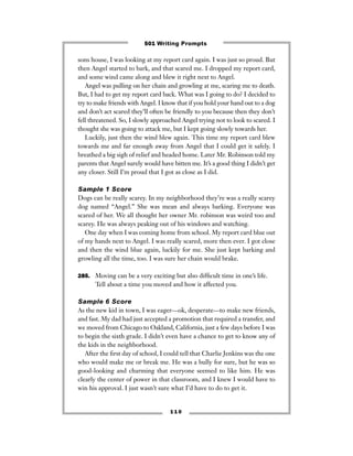 sons house, I was looking at my report card again. I was just so proud. But
then Angel started to bark, and that scared me. I dropped my report card,
and some wind came along and blew it right next to Angel.
Angel was pulling on her chain and growling at me, scaring me to death.
But, I had to get my report card back. What was I going to do? I decided to
try to make friends with Angel. I know that if you hold your hand out to a dog
and don’t act scared they’ll often be friendly to you because then they don’t
fell threatened. So, I slowly approached Angel trying not to look to scared. I
thought she was going to attack me, but I kept going slowly towards her.
Luckily, just then the wind blew again. This time my report card blew
towards me and far enough away from Angel that I could get it safely. I
breathed a big sigh of relief and headed home. Later Mr. Robinson told my
parents that Angel surely would have bitten me. It’s a good thing I didn’t get
any closer. Still I’m proud that I got as close as I did.
Sample 1 Score
Dogs can be really scarey. In my neighborhood they’re was a really scarey
dog named “Angel.” She was mean and always barking. Everyone was
scared of her. We all thought her owner Mr. robinson was weird too and
scarey. He was always peaking out of his windows and watching.
One day when I was coming home from school. My report card blue out
of my hands next to Angel. I was really scared, more then ever. I got close
and then the wind blue again, luckily for me. She just kept barking and
growling all the time, too. I was sure her chain would brake.
285. Moving can be a very exciting but also difﬁcult time in one’s life.
Tell about a time you moved and how it affected you.
Sample 6 Score
As the new kid in town, I was eager—ok, desperate—to make new friends,
and fast. My dad had just accepted a promotion that required a transfer, and
we moved from Chicago to Oakland, California, just a few days before I was
to begin the sixth grade. I didn’t even have a chance to get to know any of
the kids in the neighborhood.
After the ﬁrst day of school, I could tell that Charlie Jenkins was the one
who would make me or break me. He was a bully for sure, but he was so
good-looking and charming that everyone seemed to like him. He was
clearly the center of power in that classroom, and I knew I would have to
win his approval. I just wasn’t sure what I’d have to do to get it.
1 1 0
501 Writing Prompts
 