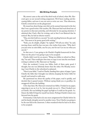 1 1 1
My answer came at the end of the third week of school, when Ms. Har-
court gave us our second writing assignment. We’d been reading and dis-
cussing fables, and now it was our turn to write our own. That afternoon,
Charlie cornered me on the playground.
He teased me about being a new kid, yet he seemed interested in the fact
that I was a good writer. Our teacher, Ms. Harcourt had read aloud one of
my poems in class just yesterday, and obviously he was paying attention. I
admitted that I had a ﬂair for writing, and at ﬁrst I was ﬂattered that he
noticed. But, he had an ulterior motive.
“Hey, new kid, hold on a second,” he said, standing between the gate and
me. “You seem to be pretty good with writing.”
“Yeah, you do alright, alright,” he replied. “I’ll tell you what,” he said,
moving closer, until his face was just a few inches from mine. “Why don’t
you just write an extra fable, one for you, one for me? Let me see what you
can do.”
So that was it. I was going to do Charlie’s English homework for him.
That was the price I was going to pay to be accepted.
Charlie didn’t wait for an answer. “Bring two fables to school on Mon-
day,” he said. That would give him time to copy it over into his own hand-
writing to submit to Ms. Harcourt on Tuesday.
Over the weekend, I wrote two fables, both of them quite good, I
thought, but one was deﬁnitely better than the other. On Monday morn-
ing, I met Charlie in the schoolyard as planned.
“Here’s your fable,” I said to Charlie, handing him a piece of paper. I gave
Charlie the fable that I thought was inferior, keeping the better fable for
myself, and turned to walk away.
He questioned me about the quality of the paper, read it quickly, and
decided that it passed muster. Without saying thank you or goodbye, he
swaggered off into the building.
A few days later, Ms. Harcourt returned our fables. I looked at my paper,
expecting to see an A or A+, but my grade was an A-. Then I looked over
at Charlie. He was holding his paper up high so I could see his grade: A+.
I knew the fable I’d kept for myself was better. Perhaps Charlie’s charm was
factored into his grade.
Fortunately, I only had to do one more assignment for Charlie before he
and his family abruptly moved to another town. Now Charlie was going to
be the new kid in the classroom. I often wondered what he had to do there
to be accepted.
501 Writing Prompts
 