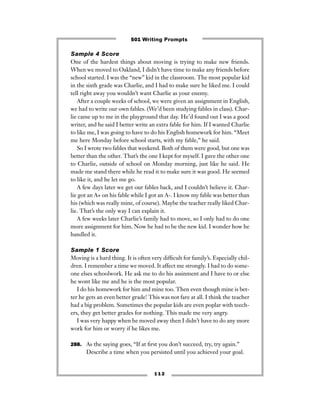 Sample 4 Score
One of the hardest things about moving is trying to make new friends.
When we moved to Oakland, I didn’t have time to make any friends before
school started. I was the “new” kid in the classroom. The most popular kid
in the sixth grade was Charlie, and I had to make sure he liked me. I could
tell right away you wouldn’t want Charlie as your enemy.
After a couple weeks of school, we were given an assignment in English,
we had to write our own fables. (We’d been studying fables in class). Char-
lie came up to me in the playground that day. He’d found out I was a good
writer, and he said I better write an extra fable for him. If I wanted Charlie
to like me, I was going to have to do his English homework for him. “Meet
me here Monday before school starts, with my fable,” he said.
So I wrote two fables that weekend. Both of them were good, but one was
better than the other. That’s the one I kept for myself. I gave the other one
to Charlie, outside of school on Monday morning, just like he said. He
made me stand there while he read it to make sure it was good. He seemed
to like it, and he let me go.
A few days later we get our fables back, and I couldn’t believe it. Char-
lie got an A+ on his fable while I got an A-. I know my fable was better than
his (which was really mine, of course). Maybe the teacher really liked Char-
lie. That’s the only way I can explain it.
A few weeks later Charlie’s family had to move, so I only had to do one
more assignment for him. Now he had to be the new kid. I wonder how he
handled it.
Sample 1 Score
Moving is a hard thing. It is often very difﬁcult for family’s. Especially chil-
dren. I remember a time we moved. It affect me strongly. I had to do some-
one elses schoolwork. He ask me to do his assinment and I have to or else
he wont like me and he is the most popular.
I do his homework for him and mine too. Then even though mine is bet-
ter he gets an even better grade! This was not fare at all. I think the teacher
had a big problem. Sometimes the popular kids are even poplar with teech-
ers, they get better grades for nothing. This made me very angry.
I was very happy when he moved away then I didn’t have to do any more
work for him or worry if he likes me.
288. As the saying goes, “If at ﬁrst you don’t succeed, try, try again.”
Describe a time when you persisted until you achieved your goal.
1 1 2
501 Writing Prompts
 