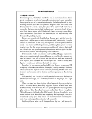 1 1 3
Sample 6 Score
In seventh grade, I had a best friend who was an incredible athlete. I was
pretty coordinated myself, but because I was so insecure, I never seemed to
be any good at sports. I was so afraid of missing the ball that I would be sure
to swing and miss, even if it was right over the plate. But Katie was my best
friend, and if she joined a team, I did, too. Or at least I tried. Katie was a
starter for the junior varsity ﬁeld hockey team; I sat on the bench all sea-
son. Katie played regularly in JV basketball; I was cut during tryouts. I ﬁg-
ured I was headed for a similar fate with lacrosse. But Katie was my best
friend, so I signed up anyway.
Katie was a natural, and she picked up the new sport quickly. I, on the
other hand, couldn’t seem to hold the lacrosse stick comfortably. I caught
one out of ten throws, if I was lucky, and my tosses were always way off their
mark. I was clumsy and feeling clumsier, and I thought maybe it was time
to give it up. But that would create an even wider gulf between Katie and
me. Already she was spending more and more time with the girls who, like
her, excelled at sports. I was beginning to be left behind.
Determined to stick it out and save our friendship, I begged my mom to
take me to a sporting goods store and buy me an early birthday present: my
own lacrosse stick and ball so I could practice at home. Katie was impressed
with my stick, but I could tell that she thought it was a waste of money. She
ﬁgured I would never get to use that stick in a game.
I was hurt by her reaction, and again I felt the distance between us. If I
was going to keep Katie as a friend, I thought, I simply had to get the hang
of this sport. It was my last chance. Somehow, someway, I had to learn how
to throw and catch the ball in that net and be respectable on the playing
ﬁeld.
So I practiced, and I practiced, and I practiced some more. I often felt
like there was no hope, and I broke two windows in the garage, but I kept
at it.
Then, one day, just after the ﬁrst ofﬁcial game of the season (during
which I sat on the bench), something happened. I paired off with Suzie, who
had become my partner since Katie had quickly proven to be too good to
play with me. That day, when Suzi sent me her ﬁrst throw, I caught it.
When I threw the ball back to her, I hit her stick dead on. I caught her next
throw, and the next. Something was happening. I was getting it. The stick
was actually feeling good in my hands. The movements were becoming nat-
ural. I was catching and throwing the ball accurately.
I still don’t know what exactly happened that day, but I will always be
501 Writing Prompts
 