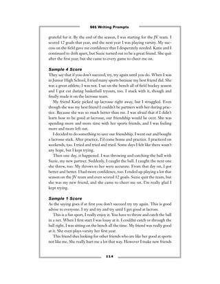 grateful for it. By the end of the season, I was starting for the JV team. I
scored 12 goals that year, and the next year I was playing varsity. My suc-
cess on the ﬁeld gave me conﬁdence that I desperately needed. Katie and I
continued to drift apart, but Suzie turned out to be a great friend. She quit
after the ﬁrst year, but she came to every game to cheer me on.
Sample 4 Score
They say that if you don’t succeed, try, try again until you do. When I was
in Junior High School, I tried many sports because my best friend did. She
was a great athlete; I was not. I sat on the bench all of ﬁeld hockey season
and I got cut during basketball tryouts, too. I stuck with it, though and
ﬁnally made it on the lacrosse team.
My friend Katie picked up lacrosse right away, but I struggled. Even
though she was my best friend I couldn’t be partners with her during prac-
tice. Because she was so much better than me. I was afraid that if I didn’t
learn how to be good at lacrosse, our friendship would be over. She was
spending more and more time with her sports friends, and I was feeling
more and more left out.
I decided to do something to save our friendship. I went out and bought
a lacrosse stick. After practice, I’d come home and practice. I practiced on
weekends, too. I tried and tried and tried. Some days I felt like there wasn’t
any hope, but I kept trying.
Then one day, it happened. I was throwing and catching the ball with
Suzie, my new partner. Suddenly, I caught the ball. I caught the next one
she threw, too. My throws to her were accurate. From that day on, I got
better and better. I had more conﬁdence, too. I ended up playing a lot that
season on the JV team and even scored 12 goals. Suzie quit the team, but
she was my new friend, and she came to cheer me on. I’m really glad I
kept trying.
Sample 1 Score
As the saying goes if at ﬁrst you don’t succeed try try again. This is good
advise to everyone. I try and try and try until I get good at lacross.
This is a fun sport, I really enjoy it. You have to throw and catch the ball
in a net. When I ﬁrst start I was lousy at it. I couldnt catch or through the
ball right. I was sitting on the bench all the time. My friend was really good
at it. She even plays varsity her ﬁrst year.
This friend shes looking for other friends who are like her good at sports
not like me. She really hurt me a lot that way. However I make new friends
1 1 4
501 Writing Prompts
 