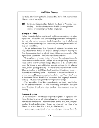 1 1 5
like Suzie. She was my partner in practices. She stayed with me even when
I learned how to play right.
292. Movies and literature often deal with the theme of “counting your
blessings.” Tell about an experience that led you to appreciate
someone or something you’d taken for granted.
Sample 6 Score
I often complained about our lack of wealth to my parents, who often
replied that I had no idea what it means to be poor and that someday they’d
show me what poverty was really like. I thought they were all talk, but one
day, they proved me wrong—and showed me just how right they were, and
they said I would see.
I did see, and the images from that day still haunt me. My parents were
very active in their church, and they had arranged to deliver clothing and
food donations to a church in a deeply impoverished area on the edge of the
Appalachian Mountains, a four-hour drive from our home.
I’d seen pictures of poverty before, of course. But seeing a picture of a
shack with seven malnourished children and actually walking into such a
shack are two entirely different things. The pastor of the church took us
into a few homes so we could deliver some of the items (a crib, a box of
linens, canned goods) personally. I had never felt so uncomfortable before.
These people had so little! Eight family members living in two rooms . . .
no electricity or running water . . . no couches or microwaves or cable tel-
evision . . . soon I began to realize just how lucky I was. True, I didn’t have
as much as my friends. But I had so much more than the people we visited
that day. I felt greedy and guilty for having so many things.
When we got back home, I got on the Internet and found a soup kitchen
not too far from our home. I’ve been volunteering there twice a week ever
since. Two of my friends have joined me. Every time we go, we count our
blessings.
Sample 4 Score
On one afternoon I’ll never forget, my parents taught me to appreciate what
I have. We lived in a very rich neighborhood but we ourselves were not rich,
we were only middle class. Therefore I always felt like I was poor; compared
to all my friends and their fancy houses and pools and cars. None of my
friends had to work; but I had to work, to afford my car.
I guess my parents got tired, of me complaining, so one day they woke
501 Writing Prompts
 