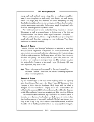 me up really early and took me on a long drive to a really poor neighbor-
hood. I mean this place was really, really poor. I never saw such poverty
before. The people, they lived in shacks, not houses. Everything was dirty,
they had nothing like we have in our houses, most of them didn’t even have
running water or even electricity. And so many people living in such a lit-
tle shack, with everyone on top of each other.
We went there to deliver some food and clothing donations to a church.
The paster, he took us to some houses to deliver some of the food and
clothes ourselves. Thus, I could see for myself how much I really had.
When I got back home, I found a soup kitchen I could go to help other
people who really don’t have anything, not even food to eat. They always
remind me to count my blessings.
Sample 1 Score
I am told “to count your blessings” and appreciate someone or something
that you’d taken for granted. Many movies and books are about this. I am
sure you have seen some and read some. Like scary movies where people get
killed can make us apreciate the blessing, we are still alive. Or a war movie,
that were not ﬁghting a war. When I went to a poor town once when I was
in school I saw people even more poor than me. That made me sad, they
live with so little. Compared to how much I have. All the time I felt poor
since my friends, they were so rich.
304. We are often surprised, even awed, by the experiences of our
ancestors. Describe a time when you learned something important
about your family history.
Sample 6 Score
My dad wasn’t the type to talk much about anything, and he was especially
quiet about his past. There were a few things I knew: He’d come over from
Hungary in 1956, after the Revolution. He’d fought with the rebels in
Budapest. He was a toolmaker in Hungary, and he was a toolmaker here. He
left behind his parents and 11 brothers and sisters, who still lived in the coun-
tryside. They exchanged letters once or twice a year. That was about all I knew.
The summer that I was fourteen, my dad received one of those letters. In
it was the news that one of his brothers had died. Maybe it was the realiza-
tion that he was so out of touch with his family. Maybe it was his own mor-
tality he was facing. In any case, a few days after the letter came, he told me
about his role in the Hungarian Revolution and his escape from Hungary.
1 1 6
501 Writing Prompts
 