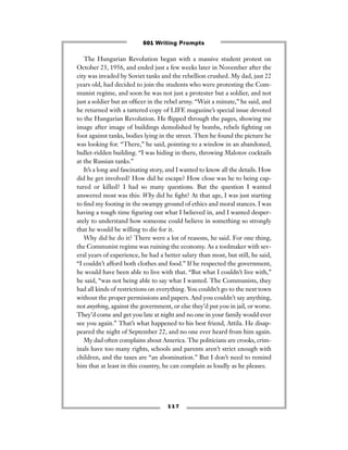 1 1 7
The Hungarian Revolution began with a massive student protest on
October 23, 1956, and ended just a few weeks later in November after the
city was invaded by Soviet tanks and the rebellion crushed. My dad, just 22
years old, had decided to join the students who were protesting the Com-
munist regime, and soon he was not just a protester but a soldier, and not
just a soldier but an ofﬁcer in the rebel army. “Wait a minute,” he said, and
he returned with a tattered copy of LIFE magazine’s special issue devoted
to the Hungarian Revolution. He ﬂipped through the pages, showing me
image after image of buildings demolished by bombs, rebels ﬁghting on
foot against tanks, bodies lying in the street. Then he found the picture he
was looking for. “There,” he said, pointing to a window in an abandoned,
bullet-ridden building. “I was hiding in there, throwing Malotov cocktails
at the Russian tanks.”
It’s a long and fascinating story, and I wanted to know all the details. How
did he get involved? How did he escape? How close was he to being cap-
tured or killed? I had so many questions. But the question I wanted
answered most was this: Why did he ﬁght? At that age, I was just starting
to ﬁnd my footing in the swampy ground of ethics and moral stances. I was
having a tough time ﬁguring out what I believed in, and I wanted desper-
ately to understand how someone could believe in something so strongly
that he would be willing to die for it.
Why did he do it? There were a lot of reasons, he said. For one thing,
the Communist regime was ruining the economy. As a toolmaker with sev-
eral years of experience, he had a better salary than most, but still, he said,
“I couldn’t afford both clothes and food.” If he respected the government,
he would have been able to live with that. “But what I couldn’t live with,”
he said, “was not being able to say what I wanted. The Communists, they
had all kinds of restrictions on everything. You couldn’t go to the next town
without the proper permissions and papers. And you couldn’t say anything,
not anything, against the government, or else they’d put you in jail, or worse.
They’d come and get you late at night and no one in your family would ever
see you again.” That’s what happened to his best friend, Attila. He disap-
peared the night of September 22, and no one ever heard from him again.
My dad often complains about America. The politicians are crooks, crim-
inals have too many rights, schools and parents aren’t strict enough with
children, and the taxes are “an abomination.” But I don’t need to remind
him that at least in this country, he can complain as loudly as he pleases.
501 Writing Prompts
 