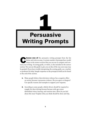 1
C
hoose one of the persuasive writing prompts from the list
below and write an essay. A certain number of prompts have model
essays in the answer section that you can use to compare and con-
trast your writing. A scoring guide, or rubric, is also included in the answer
section. You can use this guide to give you an idea of the way your essay may
be graded. If you have trouble interpreting the scoring guide, see a teacher
or professor for help. Sample responses to the prompts in bold can be found
at the end of the section.
1. Many people believe that television violence has a negative effect
on society because it promotes violence. Do you agree or disagree?
Use speciﬁc reasons and examples to support your response.
2. According to some people, elderly drivers should be required to
reapply for their driving licenses because with age comes
diminished vision, hearing, and reaction time. How do you feel
about this issue? Explain what you think should be done and why.
1Persuasive
Writing Prompts
 