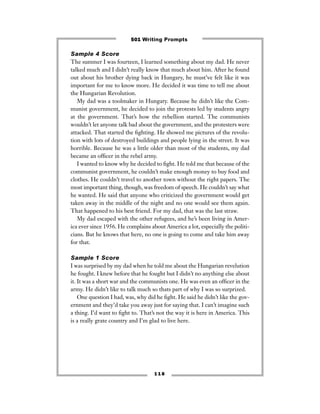 Sample 4 Score
The summer I was fourteen, I learned something about my dad. He never
talked much and I didn’t really know that much about him. After he found
out about his brother dying back in Hungary, he must’ve felt like it was
important for me to know more. He decided it was time to tell me about
the Hungarian Revolution.
My dad was a toolmaker in Hungary. Because he didn’t like the Com-
munist government, he decided to join the protests led by students angry
at the government. That’s how the rebellion started. The communists
wouldn’t let anyone talk bad about the government, and the protesters were
attacked. That started the ﬁghting. He showed me pictures of the revolu-
tion with lots of destroyed buildings and people lying in the street. It was
horrible. Because he was a little older than most of the students, my dad
became an ofﬁcer in the rebel army.
I wanted to know why he decided to ﬁght. He told me that because of the
communist government, he couldn’t make enough money to buy food and
clothes. He couldn’t travel to another town without the right papers. The
most important thing, though, was freedom of speech. He couldn’t say what
he wanted. He said that anyone who criticized the government would get
taken away in the middle of the night and no one would see them again.
That happened to his best friend. For my dad, that was the last straw.
My dad escaped with the other refugees, and he’s been living in Amer-
ica ever since 1956. He complains about America a lot, especially the politi-
cians. But he knows that here, no one is going to come and take him away
for that.
Sample 1 Score
I was surprised by my dad when he told me about the Hungarian revelution
he fought. I knew before that he fought but I didn’t no anything else about
it. It was a short war and the communists one. He was even an ofﬁcer in the
army. He didn’t like to talk much so thats part of why I was so surprized.
One question I had, was, why did he ﬁght. He said he didn’t like the gov-
ernment and they’d take you away just for saying that. I can’t imagine such
a thing. I’d want to ﬁght to. That’s not the way it is here in America. This
is a really grate country and I’m glad to live here.
1 1 8
501 Writing Prompts
 
