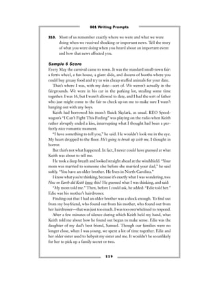 1 1 9
310. Most of us remember exactly where we were and what we were
doing when we received shocking or important news. Tell the story
of what you were doing when you heard about an important event
and how that news affected you.
Sample 6 Score
Every May the carnival came to town. It was the standard small-town fair:
a ferris wheel, a fun house, a giant slide, and dozens of booths where you
could buy greasy food and try to win cheap stuffed animals for your date.
That’s where I was, with my date—sort of. We weren’t actually in the
fairgrounds. We were in his car in the parking lot, stealing some time
together. I was 16, but I wasn’t allowed to date, and I had the sort of father
who just might come to the fair to check up on me to make sure I wasn’t
hanging out with any boys.
Keith had borrowed his mom’s Buick Skylark, as usual. REO Speed-
wagon’s “I Can’t Fight This Feeling” was playing on the radio when Keith
rather abruptly ended a kiss, interrupting what I thought had been a per-
fectly nice romantic moment.
“I have something to tell you,” he said. He wouldn’t look me in the eye.
My heart dropped to the ﬂoor. He’s going to break up with me, I thought in
horror.
But that’s not what happened. In fact, I never could have guessed at what
Keith was about to tell me.
He took a deep breath and looked straight ahead at the windshield. “Your
mom was married to someone else before she married your dad,” he said
softly. “You have an older brother. He lives in North Carolina.”
I know what you’re thinking, because it’s exactly what I was wondering, too:
How on Earth did Keith know this? He guessed what I was thinking, and said:
“My mom told me.” Then, before I could ask, he added: “Edie told her.”
Edie was his mother’s hairdresser.
Finding out that I had an older brother was a shock enough. To ﬁnd out
from my boyfriend, who found out from his mother, who found out from
her hairdresser—that was just too much. I was too overwhelmed to respond.
After a few minutes of silence during which Keith held my hand, what
Keith told me about how he found out began to make sense. Edie was the
daughter of my dad’s best friend, Samuel. Though our families were no
longer close, when I was young, we spent a lot of time together. Edie and
her older sister used to babysit my sister and me. It wouldn’t be so unlikely
for her to pick up a family secret or two.
501 Writing Prompts
 
