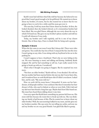 Keith’s mom had told him what Edie told her because she believed it was
proof that I wasn’t good enough to be his girlfriend. He wanted me to know
about my brother, of course, but he also wanted me to know that he was
going to have to cool it for a while until his mom got over it.
The next day, I told my mom that I knew about my brother. At ﬁrst, she
looked shocked; then she looked relieved, as if a tremendous burden had
been lifted. She was glad I knew, although she was sorry about the way in
which I’d found out. She gave me my brother’s phone number and told me
I could call whenever I was ready.
Today, my brother and I talk regularly, and he is one of my closest
friends. One of these days, I have to thank Edie for being such a gossip.
Sample 4 Score
When the fair came to our town I went like I always did. There were rides
and games. You could also buy lots of food. I enjoyed the fair, but this time
I wasn’t going on any rides. I was sitting with my boyfriend in his car in the
parking lot.
I wasn’t suppose to have a boyfriend. That’s why we were hiding in his
car. We were listening to music and talking and kissing. Suddenly Keith
stopped. He said he had something to tell me. I got really scared. Is he
going to break up with me, I wondered?
That’s what I thought was going to happen. But he surprised me even
more.
“You have an older brother,” Keith told me. I was shocked. He told me
that my mother had been married before she met my dad. I never knew this,
and I wondered how on earth Keith knew this if I didn’t even know. I asked
him, and he said, “My mom told me.”
How on earth did his mom know, I demanded. It turns out her hair-
dresser, of all people told her. I was confused. But then I remember her hair
dresser is Edie, who used to babysit us when we were little. Edie’s dad and
my dad were best friends a long time ago. Maybe that’s how Edie found out.
She must have heard them talking about it one time.
I was very upset that Keith knew something my parents hid from me. His
mom told him because she wants him to break up with me. She was think-
ing our family is bad because of this. Plus he wanted me to know about my
older brother. Well, the next morning I talked to my mom, and she gives me
my brothers number. She says sorry for not telling me earlier, and now me
and my brother we are very good friends. I am glad Edie liked to gossip.
1 2 0
501 Writing Prompts
 