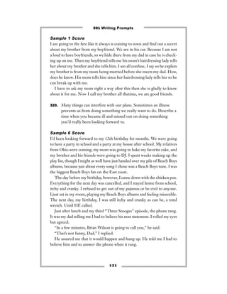 1 2 1
Sample 1 Score
I am going to the fare like it always is coming to town and ﬁnd out a secret
about my brother from my boyfriend. We are in his car. Because I am not
a loud to have boyfriends, so we hide there from my dad in case he is check-
ing up on me. Then my boyfriend tells me his mom’s hairdressing lady tells
her about my brother and she tells him. I am all confuse, I say so he explain
my brother is from my mom being married before she meets my dad. How,
does he know. His mom tells him since her hairdressing lady tells her so he
can break up with me.
I have to ask my mom right a way after this then she is gladly to know
about it for me. Now I call my brother all thetime, we are good friends.
320. Many things can interfere with our plans. Sometimes an illness
prevents us from doing something we really want to do. Describe a
time when you became ill and missed out on doing something
you’d really been looking forward to.
Sample 6 Score
I’d been looking forward to my 12th birthday for months. We were going
to have a party in school and a party at my house after school. My relatives
from Ohio were coming, my mom was going to bake my favorite cake, and
my brother and his friends were going to DJ. I spent weeks making up the
play list, though I might as well have just handed over my pile of Beach Boys
albums, because just about every song I chose was a Beach Boys tune. I was
the biggest Beach Boys fan on the East coast.
The day before my birthday, however, I came down with the chicken pox.
Everything for the next day was cancelled, and I stayed home from school,
itchy and cranky. I refused to get out of my pajamas or be civil to anyone.
I just sat in my room, playing my Beach Boys albums and feeling miserable.
The next day, my birthday, I was still itchy and cranky as can be, a total
wretch. Until HE called.
Just after lunch and my third “Three Stooges” episode, the phone rang.
It was my dad telling me I had to believe his next statement. I rolled my eyes
but agreed.
“In a few minutes, Brian Wilson is going to call you,” he said.
“That’s not funny, Dad,” I replied.
He assured me that it would happen and hung up. He told me I had to
believe him and to answer the phone when it rang.
501 Writing Prompts
 