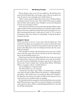 Was he playing a joke on me? No, he couldn’t be. My dad knew how
much I loved the Beach Boys, and to play a joke of this sort would be too
cruel. He must be serious, I thought, but I couldn’t believe it.
“Okay,” I said to myself as I placed the receiver down. The Brian Wilson
was going to call me? I sat in a daze. Then, before I had a chance to digest
what my father said, the phone rang. I thought it was my dad calling back
to say he was just teasing. It wasn’t.
At the other end of the line was none other than the Brian Wilson. I don’t
really remember what he said beyond that; once I realized it really was Brian
Wilson, I went into a mild state of shock. He must have thought I was a ter-
rible conversationalist because I could only say “yeah” or “no” to most of
his questions. After a few minutes, he said goodbye. I hung up the phone,
screamed, and cried.
Sample 4 Score
When I was about to turn 12, I came down with the chicken pox. That
ruined all of my plans, we were going to have a party in school and a party
at my house afterwards. I had all the music picked out that my brother was
going to play (DJ) and my mom was making my favorite cake, but, every-
thing got cancelled.
I was miserable as could be. My dad said he’d never seen me be crankier
before in his life. I guess that’s why he did what he did. He ended up giv-
ing me the best birthday present ever.
I think I must have been the biggest Beach Boys fan on the east coast of
the United States. I had every record and knew every song. On my birth-
day, when I was home feeling blue, the phone rang. It was my dad, and he
told me that “I have to believe him” and that Brian Wilson, THE Brian
Wilson, was going to call me. I couldn’t believe it.
“Are you kidding me,” I asked my dad?
“No. Please believe me,” he answered.
A minute later, the phone rang. “Hello, is Cassandra there,” a familiar
voice asked. It really was Brian Wilson! He wished me a “Happy Birthday”
and told me, “Me and the boys are recording an album here in Indiana.”
We talked for a few minutes. Or, rather, he talked, and I stuttered, I was so
excited and nervous I couldn’t hardly say anything.
My dad told me that he managed to track the Beach Boys down and that
Brian Wilson heard my story, that I was sick and a big fan on my birthday,
and he agreed to call me. What a wonderful thing dad did for me. He made
my birthday unforgettable.
1 2 2
501 Writing Prompts
 