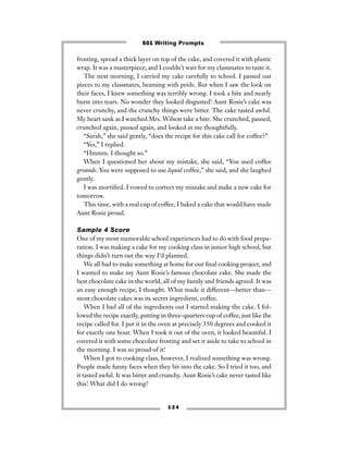 frosting, spread a thick layer on top of the cake, and covered it with plastic
wrap. It was a masterpiece, and I couldn’t wait for my classmates to taste it.
The next morning, I carried my cake carefully to school. I passed out
pieces to my classmates, beaming with pride. But when I saw the look on
their faces, I knew something was terribly wrong. I took a bite and nearly
burst into tears. No wonder they looked disgusted! Aunt Rosie’s cake was
never crunchy, and the crunchy things were bitter. The cake tasted awful.
My heart sank as I watched Mrs. Wilson take a bite. She crunched, paused,
crunched again, paused again, and looked at me thoughtfully.
“Sarah,” she said gently, “does the recipe for this cake call for coffee?”
“Yes,” I replied.
“Hmmm. I thought so.”
When I questioned her about my mistake, she said, “You used coffee
grounds. You were supposed to use liquid coffee,” she said, and she laughed
gently.
I was mortiﬁed. I vowed to correct my mistake and make a new cake for
tomorrow.
This time, with a real cup of coffee, I baked a cake that would have made
Aunt Rosie proud.
Sample 4 Score
One of my most memorable school experiences had to do with food prepa-
ration. I was making a cake for my cooking class in junior high school, but
things didn’t turn out the way I’d planned.
We all had to make something at home for our ﬁnal cooking project, and
I wanted to make my Aunt Rosie’s famous chocolate cake. She made the
best chocolate cake in the world, all of my family and friends agreed. It was
an easy enough recipe, I thought. What made it different—better than—
most chocolate cakes was its secret ingredient, coffee.
When I had all of the ingredients out I started making the cake. I fol-
lowed the recipe exactly, putting in three-quarters cup of coffee, just like the
recipe called for. I put it in the oven at precisely 350 degrees and cooked it
for exactly one hour. When I took it out of the oven, it looked beautiful. I
covered it with some chocolate frosting and set it aside to take to school in
the morning. I was so proud of it!
When I got to cooking class, however, I realized something was wrong.
People made funny faces when they bit into the cake. So I tried it too, and
it tasted awful. It was bitter and crunchy. Aunt Rosie’s cake never tasted like
this! What did I do wrong?
1 2 4
501 Writing Prompts
 