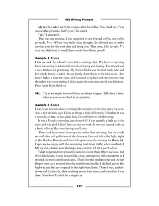 1 2 5
My teacher asked me if the recipe called for coffee. Yes, I told her. “You
used coffee grounds, didn’t you,” she asked.
“Yes,” I answered.
That was my mistake. I was supposed to use brewed coffee, not coffee
grounds. Mrs. Wilson was really nice, though; she allowed me to make
another cake for the next class and bring it in. That time, I did it right. My
cake was delicious. It would have made Aunt Rosie proud!
Sample 1 Score
I like to cook. In school I even had a cooking class. We learn everything
from measuring to whats different from frying and baking. The school was
a nice kitchen for practicing. My friend Alisha was the best cook. She and
her whole family cooked. In my family Aunt Rosie is the best cook. One
time I baked a cake for class, and I messed it up bad and everyone in class
though it was nasty tasting. I did it again the next time and it was delicious.
Even Aunt Rosie think so.
341. Try as we might to avoid them, accidents happen. Tell about a time
when you were involved in an accident.
Sample 6 Score
I was never one to believe in things like miracles or fate, but since my acci-
dent a few months ago, I look at things a little differently. Whether it was
a miracle, or fate, or just plain luck, I’m still here to tell this story.
It was a Monday morning, just about 8:15. I was actually a little early for
once and was glad I didn’t have to race to work. It was my second week as
a bank teller at Harrison Savings and Loan.
There had been some freezing rain earlier that morning, but the roads
seemed clear as I pulled out of the driveway. I turned left at the light, right
at the Dunkin Donuts, and then left again onto the onramp for Route 61.
I sped up to merge with the oncoming rush-hour trafﬁc when suddenly I
felt my car, a brand new Durango, lose control. I’d hit a patch of ice.
What happened next probably lasted no more than ﬁfteen seconds, but
if felt like hours. I spun around like a top, turning two full revolutions as I
crossed the two southbound lanes. Then I hit the median strip and the car
ﬂipped over as it crossed into the northbound trafﬁc. I skidded across the
highway and the car stopped in the right-hand lane. There I was, upside-
down and backwards, after crashing across four lanes, and somehow I was
alive. Somehow I hadn’t hit a single car.
501 Writing Prompts
 