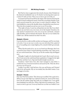 But I had no time to appreciate that miracle, because when I looked out
the shattered windshield, I saw an 18-wheeler was bearing down upon me
at about 65 miles an hour. There was no time to get out of the car.
I screamed and braced myself for the impact. But instead of hearing the
crunch of metal crashing into metal, I heard the screeching of brakes as the
truck swerved around me, just in time to avoid a head-on collision. The
truck skidded to a stop on the shoulder about a hundred feet away from me.
Then the driver jumped out and ran over to see if I was okay.
That night at home, I eased my aching body into bed. But I was climb-
ing into my own bed, in my own room, not in the hospital. Somehow, the
only injuries I sustained were a few cuts on my face and hands, a bruised
right shoulder, and two bruised calf muscles. My new car was totaled, but
I didn’t care. All that mattered was that I was alive.
Sample 4 Score
I was involved in a really terrible accident not long ago, and I’m very lucky
to be alive. I was on my way to work at my new job when I hit a patch of
ice as I was pulling onto a major highway. It’s a miracle I didn’t get seriously
hurt.
When I hit the patch of ice, my car, my brand new Durango, that I was
so proud of, lost control. I started spinning around like a top. I spun across
the two north-bound lanes. Then my car hit the median strip and ﬂipped
over.
I thought, I ought to be dead already, but I wasn’t. But it wasn’t over yet.
Now I went across the south bound lanes upsidedown. I stopped in the right
hand lane and then I saw a big truck headed straight towards me.
Somehow, I don’t know how, that truck managed to stop before it
crashed into me. It swerved around me and saved my life. Then the driver
got out to see if I was ok.
Luckily, I was OK. I only had just a few cuts and bruises and I bruised
both of my calf muscles. My car was totaled, but, that didn’t matter. I was
just happy to be alive.
Sample 1 Score
One time I had bad accident. That almost got me killed. I hit a pach of ice.
When I was go onto high way I spinned around a lot. Across all for lanes.
First I hit the midean stripe that made my car ﬂipped over. I was upside
down thanking I was still a live. When a big truck was coming at me. There
wasnt no time to got out. It was my brand new car that was totalled. I was
1 2 6
501 Writing Prompts
 