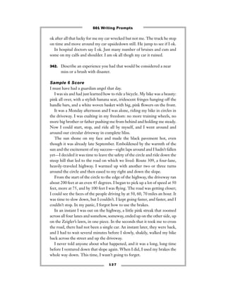1 2 7
ok after all that lucky for me my car wrecked but not me. The truck he stop
on time and move around my car upsidedown still. He jump to see if I ok.
In hospital doctors say I ok. Just many number of bruises and cuts and
some on my calfs and shoulder. I am ok all thogh my car it ruined.
342. Describe an experience you had that would be considered a near
miss or a brush with disaster.
Sample 6 Score
I must have had a guardian angel that day.
I was six and had just learned how to ride a bicycle. My bike was a beauty:
pink all over, with a stylish banana seat, iridescent fringes hanging off the
handle bars, and a white woven basket with big, pink ﬂowers on the front.
It was a Monday afternoon and I was alone, riding my bike in circles in
the driveway. I was exalting in my freedom: no more training wheels, no
more big brother or father pushing me from behind and holding me steady.
Now I could start, stop, and ride all by myself, and I went around and
around our circular driveway in complete bliss.
The sun shone on my face and made the black pavement hot, even
though it was already late September. Emboldened by the warmth of the
sun and the excitement of my success—eight laps around and I hadn’t fallen
yet—I decided it was time to leave the safety of the circle and ride down the
steep hill that led to the road on which we lived: Route 309, a four-lane,
heavily-traveled highway. I warmed up with another two or three turns
around the circle and then eased to my right and down the slope.
From the start of the circle to the edge of the highway, the driveway ran
about 200 feet at an even 45 degrees. I began to pick up a lot of speed at 50
feet, more at 75, and by 100 feet I was ﬂying. The road was getting closer;
I could see the faces of the people driving by at 50, 60, 70 miles an hour. It
was time to slow down, but I couldn’t. I kept going faster, and faster, and I
couldn’t stop. In my panic, I forgot how to use the brakes.
In an instant I was out on the highway, a little pink streak that zoomed
across all four lanes and somehow, someway, ended up on the other side, up
on the Zeigler’s lawn, in one piece. In the seconds that it took me to cross
the road, there had not been a single car. An instant later, they were back,
and I had to wait several minutes before I slowly, shakily, walked my bike
back across the street and up the driveway.
I never told anyone about what happened, and it was a long, long time
before I ventured down that slope again. When I did, I used my brakes the
whole way down. This time, I wasn’t going to forget.
501 Writing Prompts
 