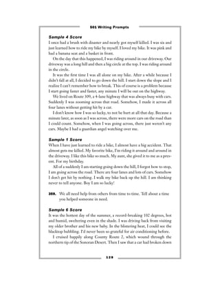 Sample 4 Score
I once had a brush with disaster and nearly got myself killed. I was six and
just learned how to ride my bike by myself. I loved my bike. It was pink and
had a banana seat and a basket in front.
On the day that this happened, I was riding around in our driveway. Our
driveway was a long hill and then a big circle at the top. I was riding around
in the circle.
It was the ﬁrst time I was all alone on my bike. After a while because I
didn’t fall at all, I decided to go down the hill. I start down the slope and I
realize I can’t remember how to break. This of course is a problem because
I start going faster and faster, any minute I will be out on the highway.
We lived on Route 309, a 4-lane highway that was always busy with cars.
Suddenly I was zooming across that road. Somehow, I made it across all
four lanes without getting hit by a car.
I don’t know how I was so lucky, to not be hurt at all that day. Because a
minute later, as soon as I was across, there were more cars on the road than
I could count. Somehow, when I was going across, there just weren’t any
cars. Maybe I had a guardian angel watching over me.
Sample 1 Score
When I have just learned to ride a bike, I almost have a big accident. That
almost gets me killed. My favorite bike, I’m riding it around and around in
the driveway. I like this bike so much. My aunt, she gived it to me as a pres-
ent. For my birthday.
All of a suddenly I am starting going down the hill, I forgot how to stop,
I am going across the road. There are four lanes and lots of cars. Somehow
I don’t get hit by nothing. I walk my bike back up the hill. I am thinking
never to tell anyone. Boy I am so lucky!
359. We all need help from others from time to time. Tell about a time
you helped someone in need.
Sample 6 Score
It was the hottest day of the summer, a record-breaking 102 degrees, hot
and humid, sweltering even in the shade. I was driving back from visiting
my older brother and his new baby. In the blistering heat, I could see the
blacktop bubbling. I’d never been so grateful for air conditioning before.
I cruised happily along County Route 2, which wound through the
northern tip of the Sonoran Desert. Then I saw that a car had broken down
1 2 8
501 Writing Prompts
 