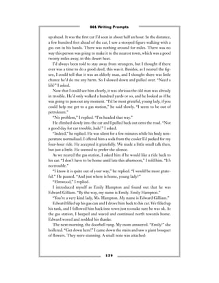 1 2 9
up ahead. It was the ﬁrst car I’d seen in about half an hour. In the distance,
a few hundred feet ahead of the car, I saw a stooped ﬁgure walking with a
gas can in his hands. There was nothing around for miles. There was no
way this person was going to make it to the nearest town, which was a good
twenty miles away, in this desert heat.
I’d always been told to stay away from strangers, but I thought if there
ever was a time to do a good deed, this was it. Besides, as I neared the ﬁg-
ure, I could tell that it was an elderly man, and I thought there was little
chance he’d do me any harm. So I slowed down and pulled over. “Need a
lift?” I asked.
Now that I could see him clearly, it was obvious the old man was already
in trouble. He’d only walked a hundred yards or so, and he looked as if he
was going to pass out any moment. “I’d be most grateful, young lady, if you
could help me get to a gas station,” he said slowly. “I seem to be out of
petroleum.”
“No problem,” I replied. “I’m headed that way.”
He climbed slowly into the car and I pulled back out onto the road. “Not
a good day for car trouble, huh?” I asked.
“Indeed,” he replied. He was silent for a few minutes while his body tem-
perature normalized. I offered him a soda from the cooler I’d packed for my
four-hour ride. He accepted it gratefully. We made a little small talk then,
but just a little. He seemed to prefer the silence.
As we neared the gas station, I asked him if he would like a ride back to
his car. “I don’t have to be home until late this afternoon,” I told him. “It’s
no trouble.”
“I know it is quite out of your way,” he replied. “I would be most grate-
ful.” He paused. “And just where is home, young lady?”
“Elmwood,” I replied.
I introduced myself as Emily Hampton and found out that he was
Edward Gilliam. “By the way, my name is Emily. Emily Hampton.”
“You’re a very kind lady, Ms. Hampton. My name is Edward Gilliam.”
Edward ﬁlled up his gas can and I drove him back to his car. We ﬁlled up
his tank, and I followed him back into town just to make sure he was ok. At
the gas station, I beeped and waved and continued north towards home.
Edward waved and nodded his thanks.
The next morning, the doorbell rang. My mom answered. “Emily!” she
hollered. “Get down here!” I came down the stairs and saw a giant bouquet
of ﬂowers. They were stunning. A small note was attached:
501 Writing Prompts
 