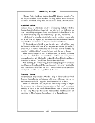 “Dearest Emily, thank you for your incredible kindness yesterday. You
just might have saved my life, and I am eternally grateful. You reminded an
old man of how much beauty there is in this world. Yours, Edward Gilliam.”
Sample 4 Score
I’d never picked up a hitchhiker or helped anyone along the highway before
that day. But with that heat, how could I just drive by. It was the hottest day
ever, I was driving through the desert when I passed a broken-down car. An
old man was walking along the road carrying a gas can, I had to stop.
I asked him if he needed a ride. Which was a silly question—of course he
did. It was over 100 degrees and the nearest town was more than 20 miles
away. He’d die before he made it ﬁve miles in those conditions.
We didn’t talk much; I think he was the quiet type. I offered him a soda
and he drank it down like that. When we got to the nearest gas station, I
asked him, if he wanted me to drive him back to his car? “It won’t be any
trouble,” I told him. I didn’t have to be home until the end of the day.
So we ﬁlled up his gas can and I drove him back. We talked a little more
this time. He asked where I lived, and he told me he was on his way to visit
his granddaughter. We ﬁlled up his tank and I followed him for a while to
make sure he was ok. Then I drove the rest of the way home.
Next morning, the doorbell rang, there was a huge boquet of ﬂowers for
me. They were from Edward (that was his name). He was very grateful; he
said “I saved his life yesterday” and that “I reminded him there was so much
beauty in the world.” I was so glad that I helped him.
Sample 1 Score
Everyone needs help sometime. One day I help an old man who car break
down on the road in the hot hot dessert. He need a ride to get gas. He was
so thankful he sends me a big giant bunch of ﬂowers the next day.
Their was never such a hot day, he was crazy to try walking to get gas,
the gas station was so far away. It was a dessert so their wasn’t no shade or
anything or places to rest awhile. He would have been in trouble for sure
if I don’t help. At the gas station I tell him I can take him back to his car,
its not any problem because I have all day. His so thankful to me.
1 3 0
501 Writing Prompts
 