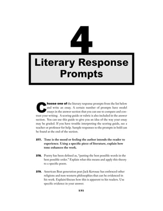1 3 1
C
hoose one of the literary response prompts from the list below
and write an essay. A certain number of prompts have model
essays in the answer section that you can use to compare and con-
trast your writing. A scoring guide or rubric is also included in the answer
section. You can use this guide to give you an idea of the way your essay
may be graded. If you have trouble interpreting the scoring guide, see a
teacher or professor for help. Sample responses to the prompts in bold can
be found at the end of the section.
377. Tone is the mood or feeling the author intends the reader to
experience. Using a speciﬁc piece of literature, explain how
tone enhances the work.
378. Poetry has been deﬁned as, “putting the best possible words in the
best possible order.” Explain what this means and apply this theory
to a speciﬁc poem.
379. American Beat generation poet Jack Kerouac has embraced other
religions and non-western philosophies that can be evidenced in
his work. Explain/discuss how this is apparent to his readers. Use
speciﬁc evidence in your answer.
4Literary Response
Prompts
 