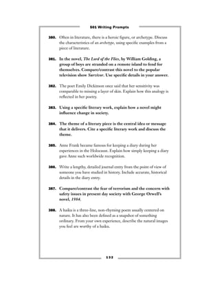 380. Often in literature, there is a heroic ﬁgure, or archetype. Discuss
the characteristics of an archetype, using speciﬁc examples from a
piece of literature.
381. In the novel, The Lord of the Flies, by William Golding, a
group of boys are stranded on a remote island to fend for
themselves. Compare/contrast this novel to the popular
television show Survivor. Use speciﬁc details in your answer.
382. The poet Emily Dickinson once said that her sensitivity was
comparable to missing a layer of skin. Explain how this analogy is
reﬂected in her poetry.
383. Using a speciﬁc literary work, explain how a novel might
inﬂuence change in society.
384. The theme of a literary piece is the central idea or message
that it delivers. Cite a speciﬁc literary work and discuss the
theme.
385. Anne Frank became famous for keeping a diary during her
experiences in the Holocaust. Explain how simply keeping a diary
gave Anne such worldwide recognition.
386. Write a lengthy, detailed journal entry from the point of view of
someone you have studied in history. Include accurate, historical
details in the diary entry.
387. Compare/contrast the fear of terrorism and the concern with
safety issues in present day society with George Orwell’s
novel, 1984.
388. A haiku is a three-line, non-rhyming poem usually centered on
nature. It has also been deﬁned as a snapshot of something
ordinary. From your own experience, describe the natural images
you feel are worthy of a haiku.
1 3 2
501 Writing Prompts
 
